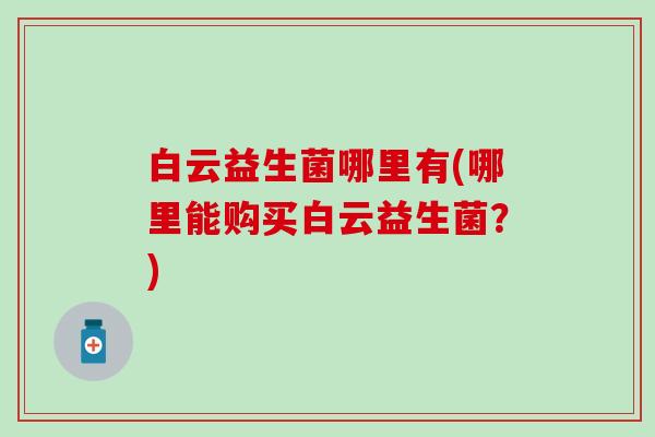 白云益生菌哪里有(哪里能购买白云益生菌？)