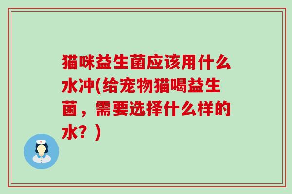 猫咪益生菌应该用什么水冲(给宠物猫喝益生菌，需要选择什么样的水？)