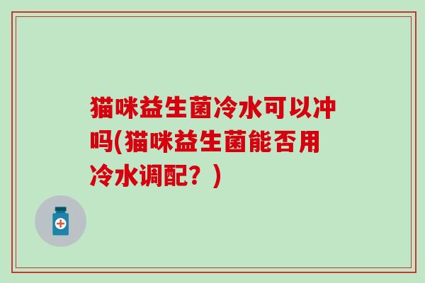 猫咪益生菌冷水可以冲吗(猫咪益生菌能否用冷水调配?) 猫咪益生菌冷水可以冲吗(猫咪益生菌能否用冷水调配?)