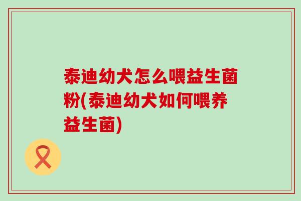 泰迪幼犬怎么喂益生菌粉(泰迪幼犬如何喂养益生菌)