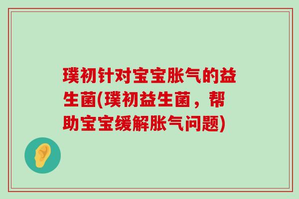 璞初针对宝宝胀气的益生菌(璞初益生菌，帮助宝宝缓解胀气问题)