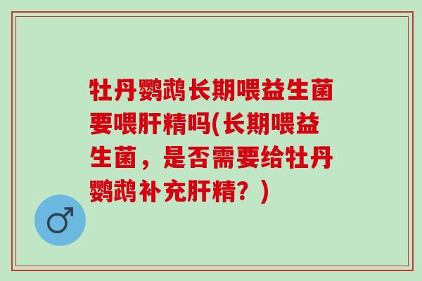 牡丹鹦鹉长期喂益生菌要喂肝精吗(长期喂益生菌，是否需要给牡丹鹦鹉补充肝精？)