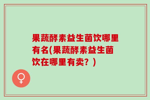 果蔬酵素益生菌饮哪里有名(果蔬酵素益生菌饮在哪里有卖？)