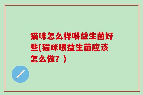 猫咪怎么样喂益生菌好些(猫咪喂益生菌应该怎么做？)