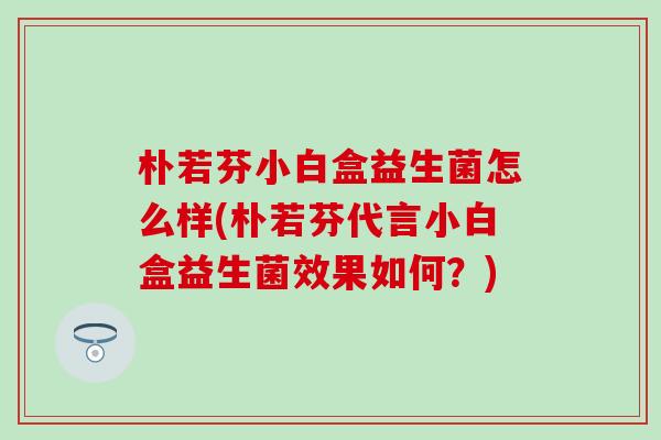 朴若芬小白盒益生菌怎么样(朴若芬代言小白盒益生菌效果如何？)