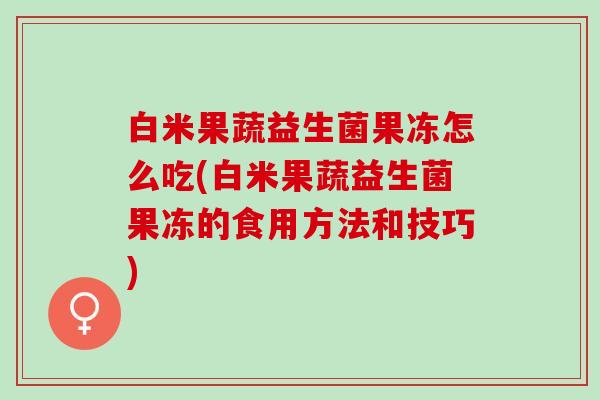 白米果蔬益生菌果冻怎么吃(白米果蔬益生菌果冻的食用方法和技巧) 白米果蔬益生菌果冻怎么吃(白米果蔬益生菌果冻的食用方法和技巧)