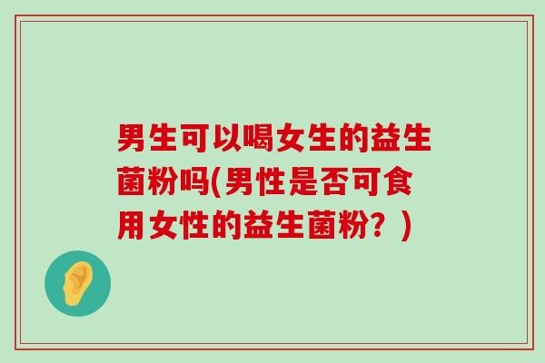 男生可以喝女生的益生菌粉吗(男性是否可食用女性的益生菌粉？)