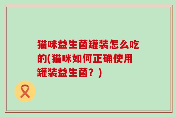 猫咪益生菌罐装怎么吃的(猫咪如何正确使用罐装益生菌？)