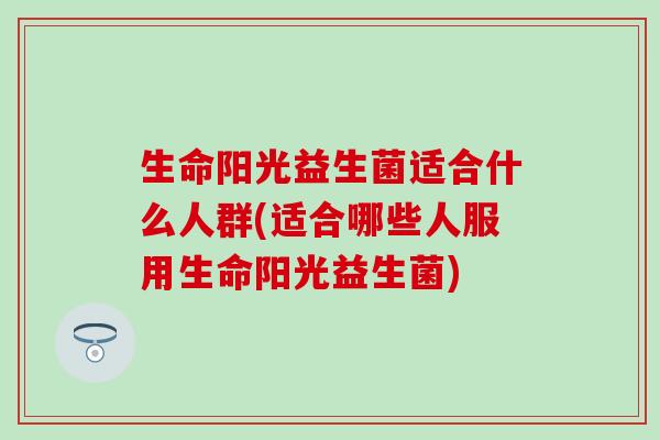 生命阳光益生菌适合什么人群(适合哪些人服用生命阳光益生菌)