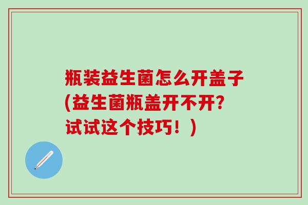 瓶装益生菌怎么开盖子(益生菌瓶盖开不开？试试这个技巧！)