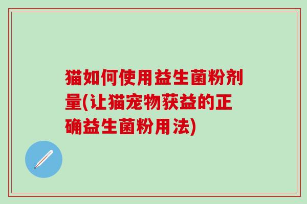 猫如何使用益生菌粉剂量(让猫宠物获益的正确益生菌粉用法)