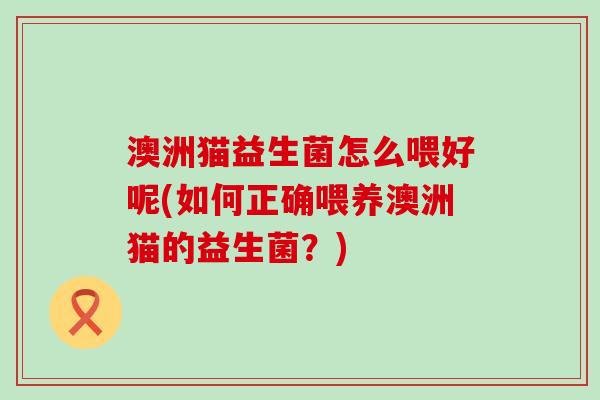 澳洲猫益生菌怎么喂好呢(如何正确喂养澳洲猫的益生菌？)
