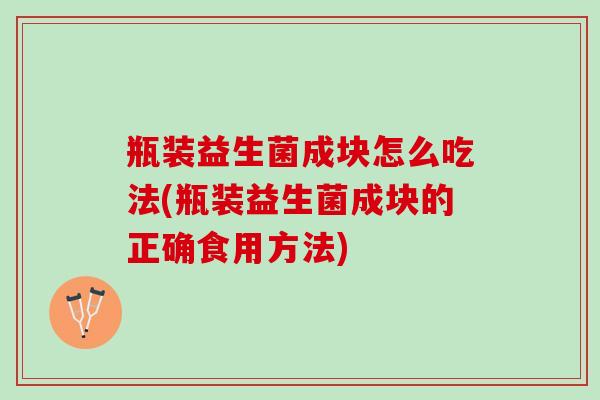 瓶装益生菌成块怎么吃法(瓶装益生菌成块的正确食用方法)