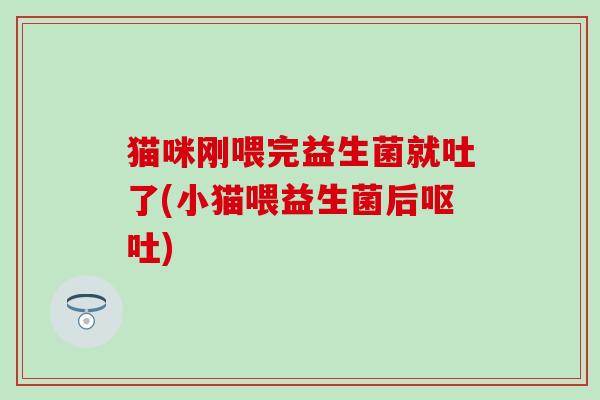 猫咪刚喂完益生菌就吐了(小猫喂益生菌后呕吐)
