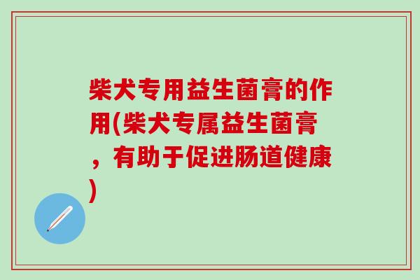 柴犬专用益生菌膏的作用(柴犬专属益生菌膏，有助于促进肠道健康)