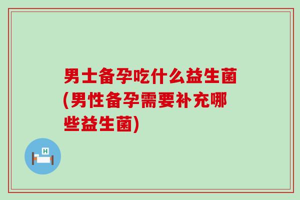 男士备孕吃什么益生菌(男性备孕需要补充哪些益生菌)