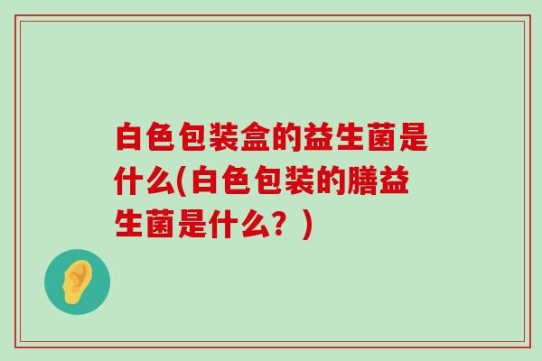 白色包装盒的益生菌是什么(白色包装的膳益生菌是什么？)