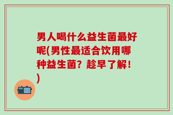 男人喝什么益生菌最好呢(男性最适合饮用哪种益生菌？趁早了解！)