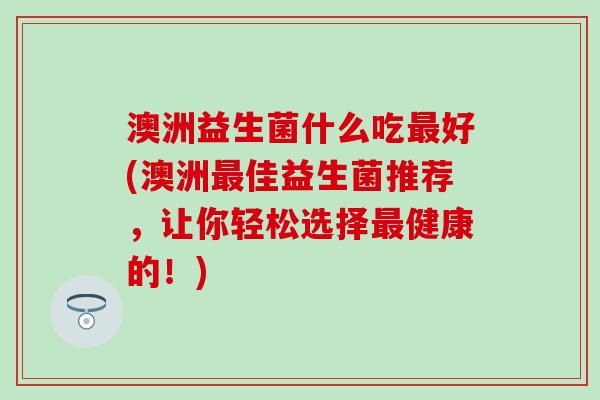 澳洲益生菌什么吃最好(澳洲最佳益生菌推荐，让你轻松选择最健康的！)