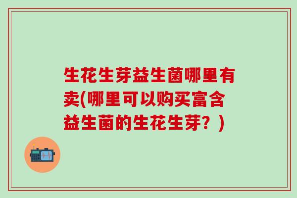 生花生芽益生菌哪里有卖(哪里可以购买富含益生菌的生花生芽？)