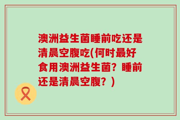 澳洲益生菌睡前吃还是清晨空腹吃(何时最好食用澳洲益生菌？睡前还是清晨空腹？)