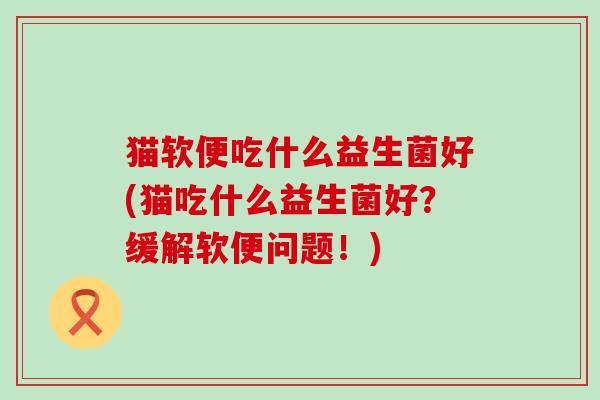 猫软便吃什么益生菌好(猫吃什么益生菌好?缓解软便问题!) 猫软便吃什么益生菌好(猫吃什么益生菌好?缓解软便问题!)