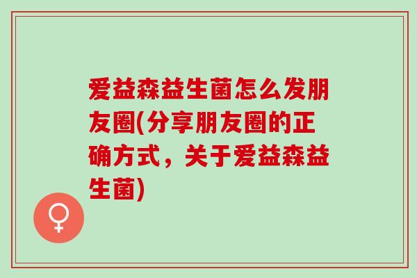爱益森益生菌怎么发朋友圈(分享朋友圈的正确方式,关于爱益森益生菌) 爱益森益生菌怎么发朋友圈(分享朋友圈的正确方式,关于爱益森益生菌)