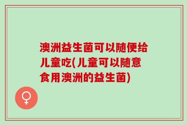 澳洲益生菌可以随便给儿童吃(儿童可以随意食用澳洲的益生菌)