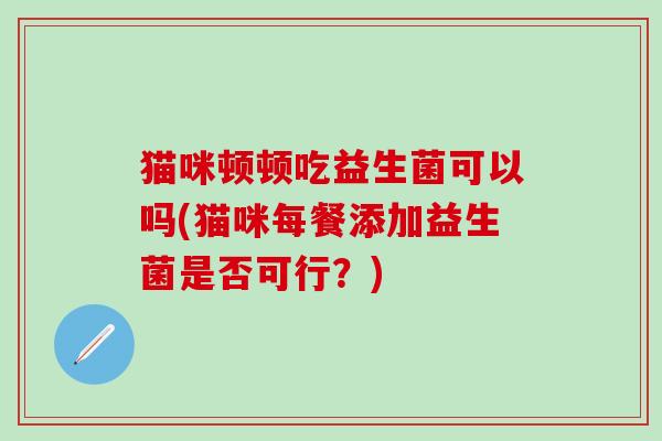 猫咪顿顿吃益生菌可以吗(猫咪每餐添加益生菌是否可行？)