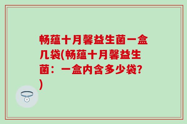 畅蕴十月馨益生菌一盒几袋(畅蕴十月馨益生菌:一盒内含多少袋?) 畅蕴十月馨益生菌一盒几袋(畅蕴十月馨益生菌:一盒内含多少袋?)