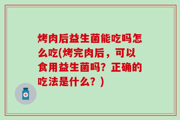烤肉后益生菌能吃吗怎么吃(烤完肉后，可以食用益生菌吗？正确的吃法是什么？)