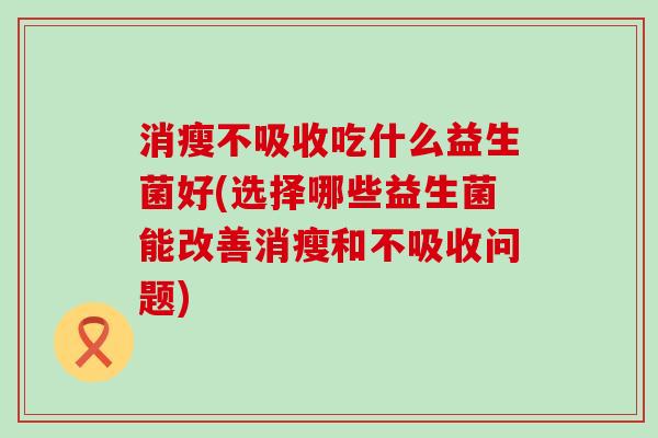 消瘦不吸收吃什么益生菌好(选择哪些益生菌能改善消瘦和不吸收问题)