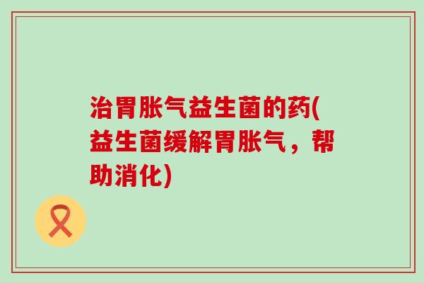 治胃胀气益生菌的药(益生菌缓解胃胀气，帮助消化)