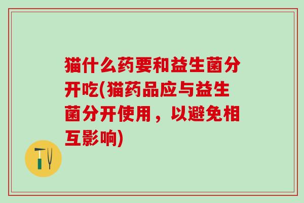 猫什么药要和益生菌分开吃(猫药品应与益生菌分开使用，以避免相互影响)