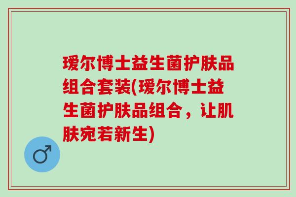 瑷尔博士益生菌护肤品组合套装(瑷尔博士益生菌护肤品组合，让肌肤宛若新生)