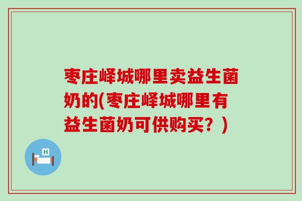 枣庄峄城哪里卖益生菌奶的(枣庄峄城哪里有益生菌奶可供购买？)