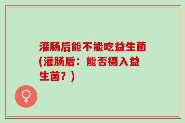 灌肠后能不能吃益生菌(灌肠后：能否摄入益生菌？)