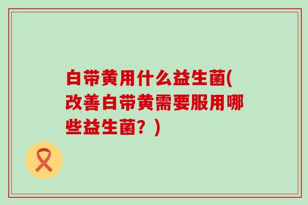 白带黄用什么益生菌(改善白带黄需要服用哪些益生菌？)