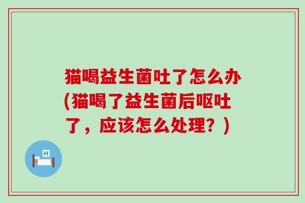 猫喝益生菌吐了怎么办(猫喝了益生菌后了,应该怎么处理?) 猫喝益生菌吐了怎么办(猫喝了益生菌后了,应该怎么处理?)