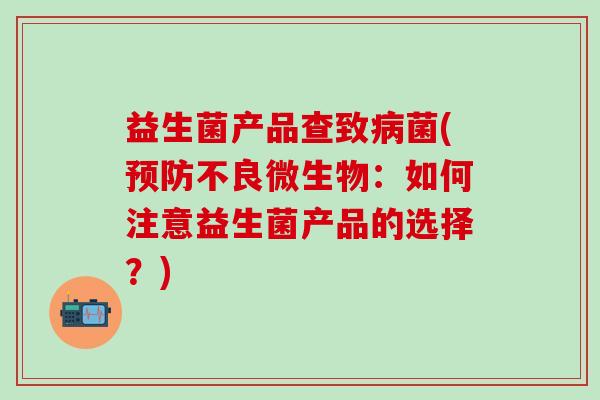 益生菌产品查致菌(不良微生物：如何注意益生菌产品的选择？)