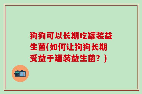 狗狗可以长期吃罐装益生菌(如何让狗狗长期受益于罐装益生菌？)
