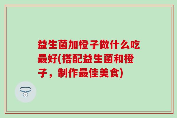 益生菌加橙子做什么吃最好(搭配益生菌和橙子，制作最佳美食)