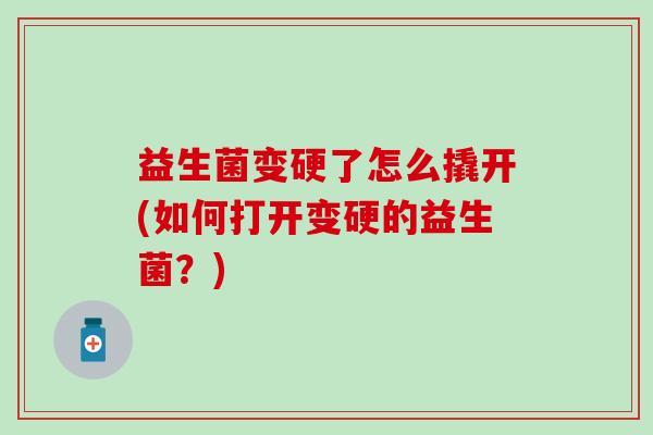 益生菌变硬了怎么撬开(如何打开变硬的益生菌？)