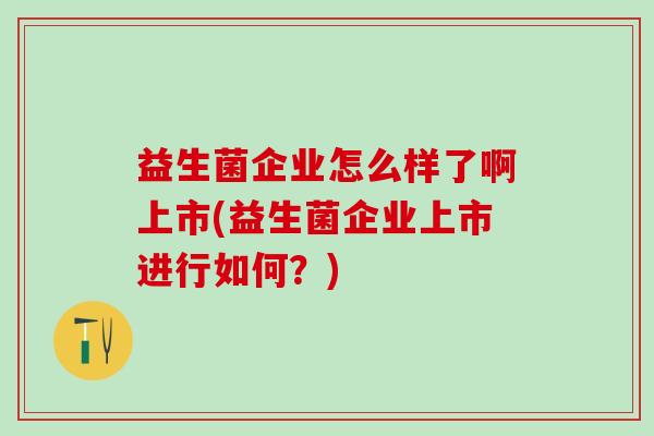 益生菌企业怎么样了啊上市(益生菌企业上市进行如何？)