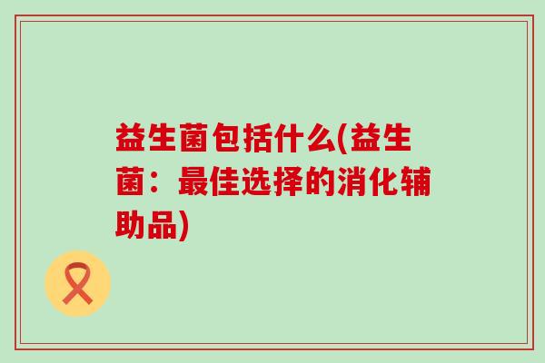 益生菌包括什么(益生菌:佳选择的消化辅助品) 益生菌包括什么(益生菌:佳选择的消化辅助品)