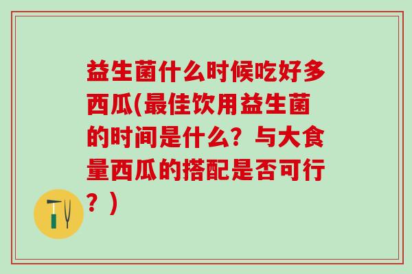 益生菌什么时候吃好多西瓜(最佳饮用益生菌的时间是什么？与大食量西瓜的搭配是否可行？)