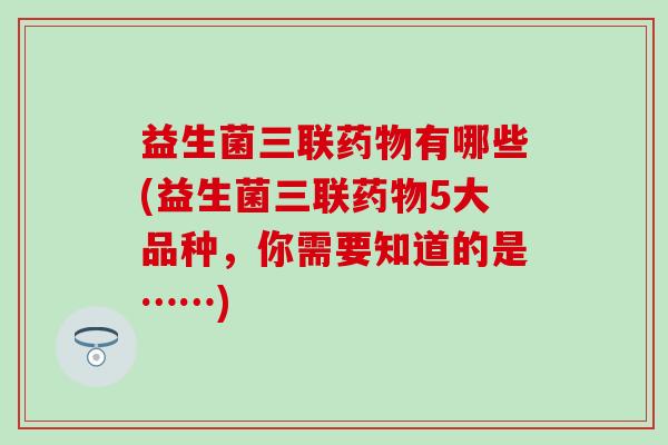 益生菌三联药物有哪些(益生菌三联药物5大品种，你需要知道的是……)