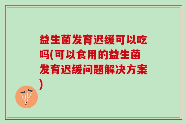益生菌发育迟缓可以吃吗(可以食用的益生菌发育迟缓问题解决方案)