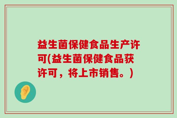 益生菌保健食品生产许可(益生菌保健食品获许可，将上市销售。)