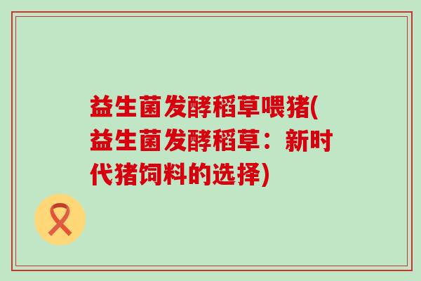 益生菌发酵稻草喂猪(益生菌发酵稻草：新时代猪饲料的选择)